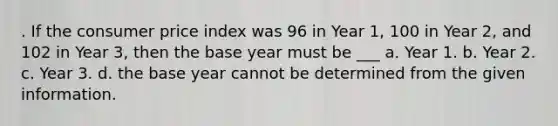 . If the consumer price index was 96 in Year 1, 100 in Year 2, and 102 in Year 3, then the base year must be ___ a. Year 1. b. Year 2. c. Year 3. d. the base year cannot be determined from the given information.