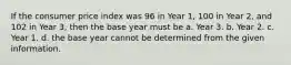 If the consumer price index was 96 in Year 1, 100 in Year 2, and 102 in Year 3, then the base year must be a. Year 3. b. Year 2. c. Year 1. d. the base year cannot be determined from the given information.