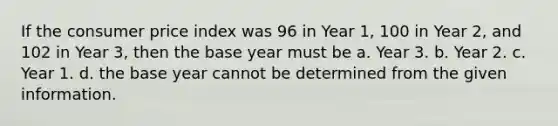 If the consumer price index was 96 in Year 1, 100 in Year 2, and 102 in Year 3, then the base year must be a. Year 3. b. Year 2. c. Year 1. d. the base year cannot be determined from the given information.