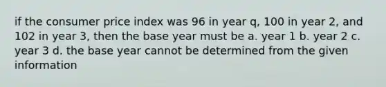 if the consumer price index was 96 in year q, 100 in year 2, and 102 in year 3, then the base year must be a. year 1 b. year 2 c. year 3 d. the base year cannot be determined from the given information