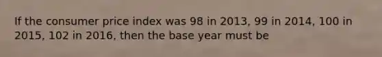 If the consumer price index was 98 in 2013, 99 in 2014, 100 in 2015, 102 in 2016, then the base year must be
