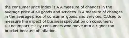 the consumer price index is A.A measure of changes in the average price of all goods and services. B.A measure of changes in the average price of consumer goods and services. C.Used to measure the impact of business speculation on consumers. D.The impact felt by consumers who move into a higher tax bracket because of inflation.