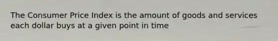 The Consumer Price Index is the amount of goods and services each dollar buys at a given point in time