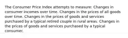 The Consumer Price Index attempts to measure: Changes in consumer incomes over time. Changes in the prices of all goods over time. Changes in the prices of goods and services purchased by a typical retired couple in rural areas. Changes in the prices of goods and services purchased by a typical consumer.