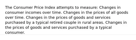 The Consumer Price Index attempts to measure: Changes in consumer incomes over time. Changes in the prices of all goods over time. Changes in the prices of goods and services purchased by a typical retired couple in rural areas. Changes in the prices of goods and services purchased by a typical consumer.