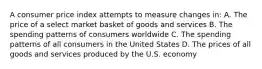 A consumer price index attempts to measure changes in: A. The price of a select market basket of goods and services B. The spending patterns of consumers worldwide C. The spending patterns of all consumers in the United States D. The prices of all goods and services produced by the U.S. economy