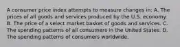 A consumer price index attempts to measure changes in: A. The prices of all goods and services produced by the U.S. economy. B. The price of a select market basket of goods and services. C. The spending patterns of all consumers in the United States. D. The spending patterns of consumers worldwide.