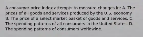 A consumer price index attempts to measure changes in: A. The prices of all goods and services produced by the U.S. economy. B. The price of a select market basket of goods and services. C. The spending patterns of all consumers in the United States. D. The spending patterns of consumers worldwide.