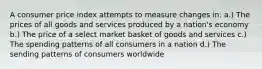 A consumer price index attempts to measure changes in: a.) The prices of all goods and services produced by a nation's economy b.) The price of a select market basket of goods and services c.) The spending patterns of all consumers in a nation d.) The sending patterns of consumers worldwide