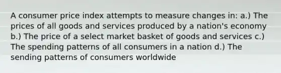 A consumer price index attempts to measure changes in: a.) The prices of all goods and services produced by a nation's economy b.) The price of a select market basket of goods and services c.) The spending patterns of all consumers in a nation d.) The sending patterns of consumers worldwide