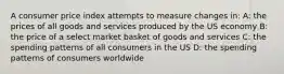 A consumer price index attempts to measure changes in: A: the prices of all goods and services produced by the US economy B: the price of a select market basket of goods and services C: the spending patterns of all consumers in the US D: the spending patterns of consumers worldwide