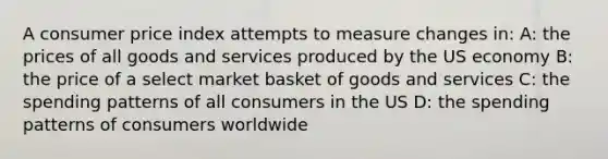 A consumer price index attempts to measure changes in: A: the prices of all goods and services produced by the US economy B: the price of a select market basket of goods and services C: the spending patterns of all consumers in the US D: the spending patterns of consumers worldwide