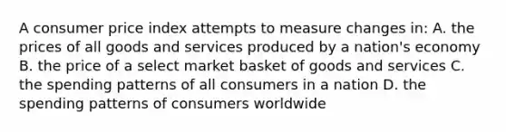 A consumer price index attempts to measure changes in: A. the prices of all goods and services produced by a nation's economy B. the price of a select market basket of goods and services C. the spending patterns of all consumers in a nation D. the spending patterns of consumers worldwide