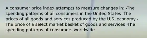 A consumer price index attempts to measure changes in: -The spending patterns of all consumers in the United States -The prices of all goods and services produced by the U.S. economy -The price of a select market basket of goods and services -The spending patterns of consumers worldwide