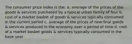 The consumer price index is the: a. average of the prices of the goods & services purchased by a typical urban family of four b. cost of a market basket of goods & services typically consumed in the current period c. average of the prices of new final goods & services produced in the economy over a period of time d. cost of a market basket goods & services typically consumed in the base year