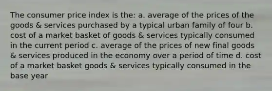 The consumer price index is the: a. average of the prices of the goods & services purchased by a typical urban family of four b. cost of a market basket of goods & services typically consumed in the current period c. average of the prices of new final goods & services produced in the economy over a period of time d. cost of a market basket goods & services typically consumed in the base year