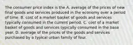 The consumer price index is the A. average of the prices of new final goods and services produced in the economy over a period of time. B. cost of a market basket of goods and services typically consumed in the current period. C. cost of a market basket of goods and services typically consumed in the base year. D. average of the prices of the goods and services purchased by a typical urban family of four.