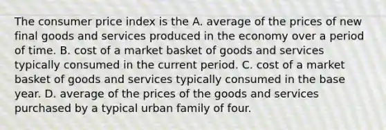 The consumer price index is the A. average of the prices of new final goods and services produced in the economy over a period of time. B. cost of a market basket of goods and services typically consumed in the current period. C. cost of a market basket of goods and services typically consumed in the base year. D. average of the prices of the goods and services purchased by a typical urban family of four.