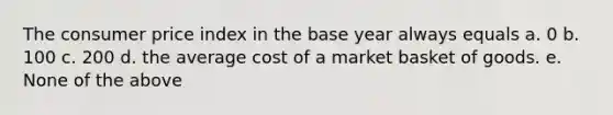 The consumer price index in the base year always equals a. 0 b. 100 c. 200 d. the average cost of a market basket of goods. e. None of the above