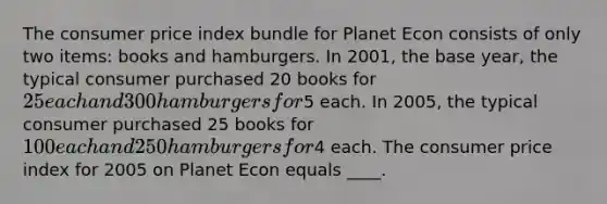 The consumer price index bundle for Planet Econ consists of only two items: books and hamburgers. In 2001, the base year, the typical consumer purchased 20 books for 25 each and 300 hamburgers for5 each. In 2005, the typical consumer purchased 25 books for 100 each and 250 hamburgers for4 each. The consumer price index for 2005 on Planet Econ equals ____.