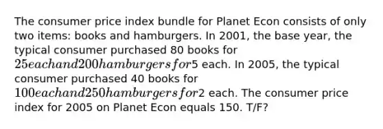 The consumer price index bundle for Planet Econ consists of only two items: books and hamburgers. In 2001, the base year, the typical consumer purchased 80 books for 25 each and 200 hamburgers for5 each. In 2005, the typical consumer purchased 40 books for 100 each and 250 hamburgers for2 each. The consumer price index for 2005 on Planet Econ equals 150. T/F?