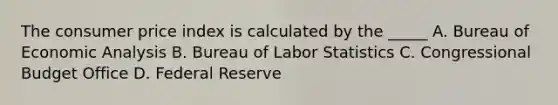 The consumer price index is calculated by the _____ A. Bureau of Economic Analysis B. Bureau of Labor Statistics C. Congressional Budget Office D. Federal Reserve