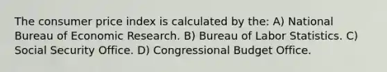 The consumer price index is calculated by the: A) National Bureau of Economic Research. B) Bureau of Labor Statistics. C) Social Security Office. D) Congressional Budget Office.