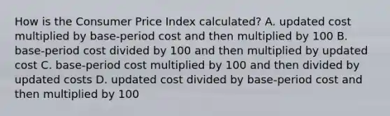 How is the Consumer Price Index calculated? A. updated cost multiplied by base-period cost and then multiplied by 100 B. base-period cost divided by 100 and then multiplied by updated cost C. base-period cost multiplied by 100 and then divided by updated costs D. updated cost divided by base-period cost and then multiplied by 100