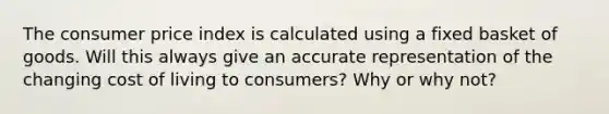 The consumer price index is calculated using a fixed basket of goods. Will this always give an accurate representation of the changing cost of living to consumers? Why or why not?