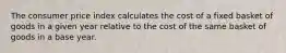 The consumer price index calculates the cost of a fixed basket of goods in a given year relative to the cost of the same basket of goods in a base year.