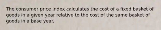 The consumer price index calculates the cost of a fixed basket of goods in a given year relative to the cost of the same basket of goods in a base year.