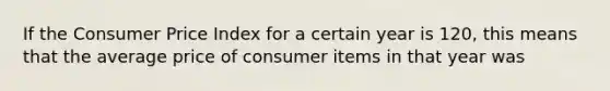 If the Consumer Price Index for a certain year is 120, this means that the average price of consumer items in that year was