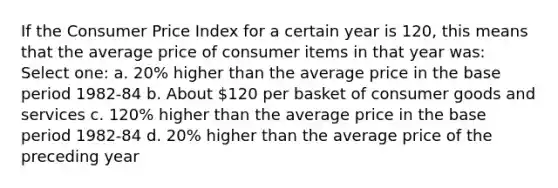 If the Consumer Price Index for a certain year is 120, this means that the average price of consumer items in that year was: Select one: a. 20% higher than the average price in the base period 1982-84 b. About 120 per basket of consumer goods and services c. 120% higher than the average price in the base period 1982-84 d. 20% higher than the average price of the preceding year