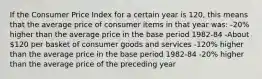 If the Consumer Price Index for a certain year is 120, this means that the average price of consumer items in that year was: -20% higher than the average price in the base period 1982-84 -About 120 per basket of consumer goods and services -120% higher than the average price in the base period 1982-84 -20% higher than the average price of the preceding year