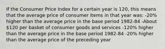 If the Consumer Price Index for a certain year is 120, this means that the average price of consumer items in that year was: -20% higher than the average price in the base period 1982-84 -About 120 per basket of consumer goods and services -120% higher than the average price in the base period 1982-84 -20% higher than the average price of the preceding year