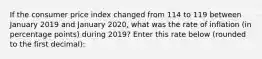 If the consumer price index changed from 114 to 119 between January 2019 and January 2020, what was the rate of inflation (in percentage points) during 2019? Enter this rate below (rounded to the first decimal):