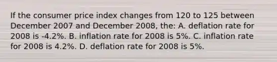 If the consumer price index changes from 120 to 125 between December 2007 and December 2008, the: A. deflation rate for 2008 is -4.2%. B. inflation rate for 2008 is 5%. C. inflation rate for 2008 is 4.2%. D. deflation rate for 2008 is 5%.