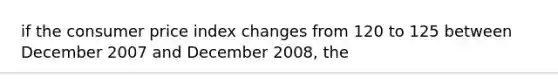 if the consumer price index changes from 120 to 125 between December 2007 and December 2008, the