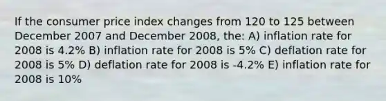 If the consumer price index changes from 120 to 125 between December 2007 and December 2008, the: A) inflation rate for 2008 is 4.2% B) inflation rate for 2008 is 5% C) deflation rate for 2008 is 5% D) deflation rate for 2008 is -4.2% E) inflation rate for 2008 is 10%