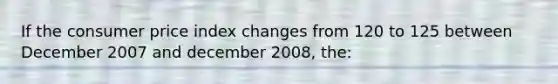 If the consumer price index changes from 120 to 125 between December 2007 and december 2008, the: