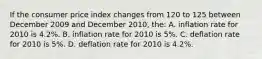 If the consumer price index changes from 120 to 125 between December 2009 and December 2010, the: A. inflation rate for 2010 is 4.2%. B. inflation rate for 2010 is 5%. C. deflation rate for 2010 is 5%. D. deflation rate for 2010 is 4.2%.