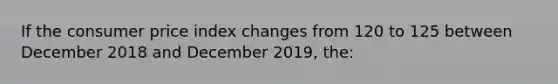 If the consumer price index changes from 120 to 125 between December 2018 and December 2019, the: