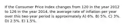 If the Consumer Price Index changes from 120 in the year 2012 to 126 in the year 2014, the average rate of inflation per year over this two-year period is approximately A) 6%. B) 5%. C) 3%. D) 2.5%. E) 1.5%.