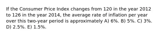 If the Consumer Price Index changes from 120 in the year 2012 to 126 in the year 2014, the average rate of inflation per year over this two-year period is approximately A) 6%. B) 5%. C) 3%. D) 2.5%. E) 1.5%.