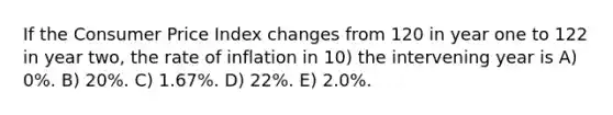 If the Consumer Price Index changes from 120 in year one to 122 in year two, the rate of inflation in 10) the intervening year is A) 0%. B) 20%. C) 1.67%. D) 22%. E) 2.0%.