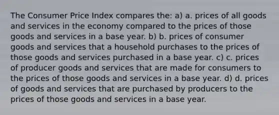 The Consumer Price Index compares the: a) a. prices of all goods and services in the economy compared to the prices of those goods and services in a base year. b) b. prices of consumer goods and services that a household purchases to the prices of those goods and services purchased in a base year. c) c. prices of producer goods and services that are made for consumers to the prices of those goods and services in a base year. d) d. prices of goods and services that are purchased by producers to the prices of those goods and services in a base year.