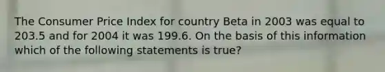 The Consumer Price Index for country Beta in 2003 was equal to 203.5 and for 2004 it was 199.6. On the basis of this information which of the following statements is true?