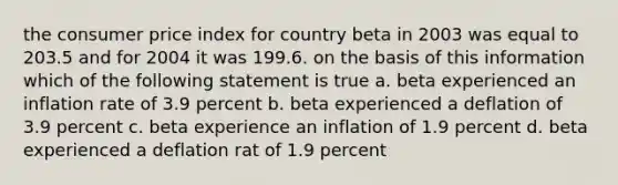 the consumer price index for country beta in 2003 was equal to 203.5 and for 2004 it was 199.6. on the basis of this information which of the following statement is true a. beta experienced an inflation rate of 3.9 percent b. beta experienced a deflation of 3.9 percent c. beta experience an inflation of 1.9 percent d. beta experienced a deflation rat of 1.9 percent