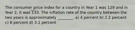 The consumer price index for a country in Year 1 was 129 and in Year 2, it was 133. The inflation rate of the country between the two years is approximately ________. a) 4 percent b) 2.2 percent c) 6 percent d) 3.1 percent