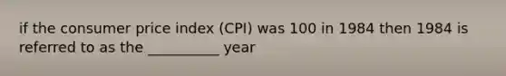 if the consumer price index (CPI) was 100 in 1984 then 1984 is referred to as the __________ year